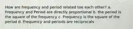 How are frequency and period related toe each other? a. Frequency and Period are directly proportional b. the period is the square of the frequency c. Frequency is the square of the period d. Frequency and periods are reciprocals