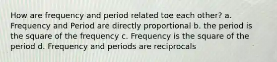 How are frequency and period related toe each other? a. Frequency and Period are directly proportional b. the period is the square of the frequency c. Frequency is the square of the period d. Frequency and periods are reciprocals