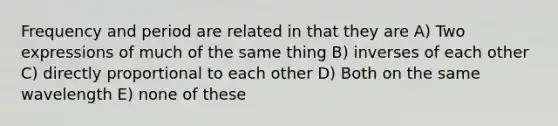 Frequency and period are related in that they are A) Two expressions of much of the same thing B) inverses of each other C) directly proportional to each other D) Both on the same wavelength E) none of these