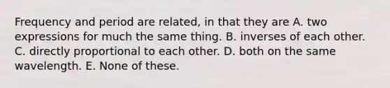 Frequency and period are related, in that they are A. two expressions for much the same thing. B. inverses of each other. C. directly proportional to each other. D. both on the same wavelength. E. None of these.