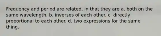 Frequency and period are related, in that they are a. both on the same wavelength. b. inverses of each other. c. directly proportional to each other. d. two expressions for the same thing.