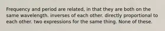 Frequency and period are related, in that they are both on the same wavelength. inverses of each other. directly proportional to each other. two expressions for the same thing. None of these.