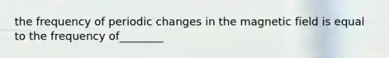 the frequency of periodic changes in the magnetic field is equal to the frequency of________