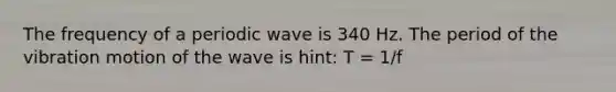 The frequency of a periodic wave is 340 Hz. The period of the vibration motion of the wave is hint: T = 1/f