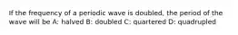 If the frequency of a periodic wave is doubled, the period of the wave will be A: halved B: doubled C: quartered D: quadrupled