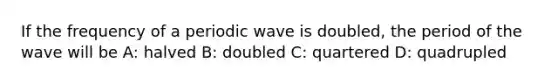 If the frequency of a periodic wave is doubled, the period of the wave will be A: halved B: doubled C: quartered D: quadrupled