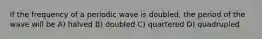 If the frequency of a periodic wave is doubled, the period of the wave will be A) halved B) doubled C) quartered D) quadrupled