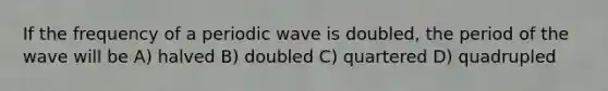 If the frequency of a periodic wave is doubled, the period of the wave will be A) halved B) doubled C) quartered D) quadrupled