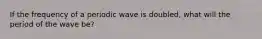 If the frequency of a periodic wave is doubled, what will the period of the wave be?