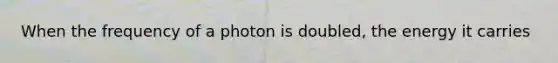 When the frequency of a photon is doubled, the energy it carries