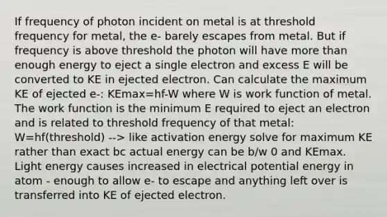 If frequency of photon incident on metal is at threshold frequency for metal, the e- barely escapes from metal. But if frequency is above threshold the photon will have more than enough energy to eject a single electron and excess E will be converted to KE in ejected electron. Can calculate the maximum KE of ejected e-: KEmax=hf-W where W is work function of metal. The work function is the minimum E required to eject an electron and is related to threshold frequency of that metal: W=hf(threshold) --> like activation energy solve for maximum KE rather than exact bc actual energy can be b/w 0 and KEmax. Light energy causes increased in electrical potential energy in atom - enough to allow e- to escape and anything left over is transferred into KE of ejected electron.