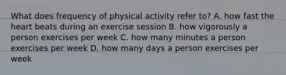 What does frequency of physical activity refer to? A. how fast the heart beats during an exercise session B. how vigorously a person exercises per week C. how many minutes a person exercises per week D. how many days a person exercises per week