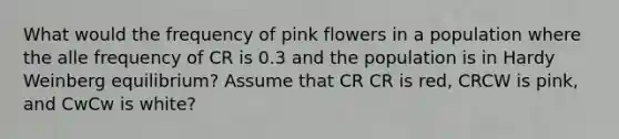 What would the frequency of pink flowers in a population where the alle frequency of CR is 0.3 and the population is in Hardy Weinberg equilibrium? Assume that CR CR is red, CRCW is pink, and CwCw is white?