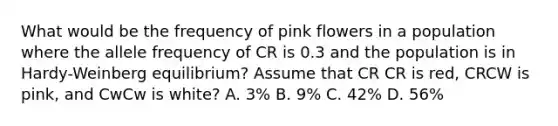 What would be the frequency of pink flowers in a population where the allele frequency of CR is 0.3 and the population is in Hardy-Weinberg equilibrium? Assume that CR CR is red, CRCW is pink, and CwCw is white? A. 3% B. 9% C. 42% D. 56%