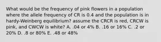 What would be the frequency of pink flowers in a population where the allele frequency of CR is 0.4 and the population is in hardy-Weinberg equilibrium? assume the CRCR is red, CRCW is pink, and CWCW is white? A. .04 or 4% B. .16 or 16% C. .2 or 20% D. .8 or 80% E. .48 or 48%