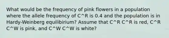 What would be the frequency of pink flowers in a population where the allele frequency of C^R is 0.4 and the population is in Hardy-Weinberg equilibirium? Assume that C^R C^R is red, C^R C^W is pink, and C^W C^W is white?