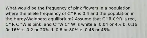 What would be the frequency of pink flowers in a population where the allele frequency of C^R is 0.4 and the population in the Hardy-Weinberg equilibrium? Assume that C^R C^R is red, C^R C^W is pink, and C^W C^W is white a. 0.04 or 4% b. 0.16 0r 16% c. 0.2 or 20% d. 0.8 or 80% e. 0.48 or 48%