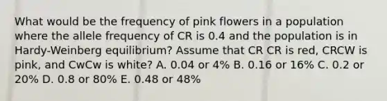 What would be the frequency of pink flowers in a population where the allele frequency of CR is 0.4 and the population is in Hardy-Weinberg equilibrium? Assume that CR CR is red, CRCW is pink, and CwCw is white? A. 0.04 or 4% B. 0.16 or 16% C. 0.2 or 20% D. 0.8 or 80% E. 0.48 or 48%