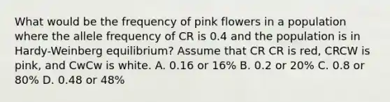 What would be the frequency of pink flowers in a population where the allele frequency of CR is 0.4 and the population is in Hardy-Weinberg equilibrium? Assume that CR CR is red, CRCW is pink, and CwCw is white. A. 0.16 or 16% B. 0.2 or 20% C. 0.8 or 80% D. 0.48 or 48%