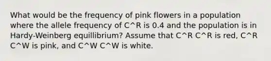 What would be the frequency of pink flowers in a population where the allele frequency of C^R is 0.4 and the population is in Hardy-Weinberg equillibrium? Assume that C^R C^R is red, C^R C^W is pink, and C^W C^W is white.