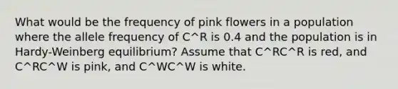 What would be the frequency of pink flowers in a population where the allele frequency of C^R is 0.4 and the population is in Hardy-Weinberg equilibrium? Assume that C^RC^R is red, and C^RC^W is pink, and C^WC^W is white.