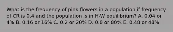 What is the frequency of pink flowers in a population if frequency of CR is 0.4 and the population is in H-W equilibrium? A. 0.04 or 4% B. 0.16 or 16% C. 0.2 or 20% D. 0.8 or 80% E. 0.48 or 48%