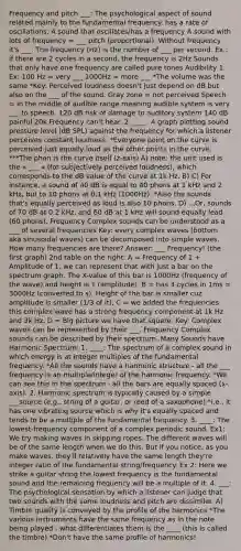 Frequency and pitch ___: The psychological aspect of sound related mainly to the fundamental frequency. has a rate of oscillations. A sound that oscillates/has a frequency A sound with lots of frequency = ___ pitch (proportional). Without frequency it's ___. The frequency (Hz) is the number of ___ per second. Ex.: if there are 2 cycles in a second, the frequency is 2Hz Sounds that only have one frequency are called pure tones Audibility 1. Ex: 100 Hz = very ___ 1000Hz = more ___ *The volume was the same *Key: Perceived loudness doesn't just depend on dB but also on the ___ of the sound. Gray zone = not perceived Speech = in the middle of audible range meaning audible system is very ___ to speech. 120 dB risk of damage to auditory system 140 dB painful 20k Frequency can't hear. 2. ____: A graph plotting sound pressure level (dB SPL) against the frequency for which a listener perceives constant loudness. *Everyone point on the curve is perceived just equally loud as the other points in the curve. ***The phon is the curve itself (z-axis) A) note: the unit used is the « ___ » (for subjectively perceived loudness), which corresponds to the dB value of the curve at 1k Hz. B) C) For instance, a sound of 40 dB is equal to 40 phons at 1 kHz and 2 kHz, but to 10 phons at 0.1 kHz (1000Hz). *Also the sounds that's equally perceived as loud is also 10 phons. D) ...Or, sounds of 70 dB at 0.2 kHz, and 60 dB at 1 kHz will sound equally lead (60 phons). Frequency Complex sounds can be understood as a ___ of several frequencies Key: every complex waves (bottom aka sinusoidal waves) can be decomposed into simple waves. How many frequencies are there? Answer: ___ Frequency! (the first graph) 2nd table on the right: A = Frequency of 1 + Amplitude of 1. we can represent that with just a bar on the spectrum graph. The X-value of this bar is 1000Hz (frequency of the wave) and height is 1 (amplitude). B = has 3 cycles in 1ms = 3000Hz (converted to s). Height of the bar is smaller cuz amplitude is smaller (1/3 of it). C = we added the frequencies this complex wave has a strong frequency component at 1k Hz and 3k Hz. D = Big picture we have that square. Key: Complex waves can be represented by their ___. Frequency Complex sounds can be described by their spectrum. Many Sounds have Harmonic Spectrum: 1. ____: The spectrum of a complex sound in which energy is at integer multiples of the fundamental frequency. *All the sounds have a harmonic structure - all the ___ frequency is an multiple/integer of the harmonic frequency. *We can see this in the spectrum - all the bars are equally spaced (x-axis). 2. Harmonic spectrum is typically caused by a simple ___source (e.g., string of a guitar, or reed of a saxophone) *i.e., it has one vibrating source which is why it's equally spaced and tends to be a multiple of the fundamental frequency. 3. ____: The lowest-frequency component of a complex periodic sound. Ex1: We try making waves in skipping ropes. The different waves will be of the same length when we do this. But if you notice, as you make waves, they'll relatively have the same length they're integer ratio of the fundamental string/frequency. Ex 2: Here we strike a guitar string the lowest frequency is the fundamental sound and the remaining frequency will be a multiple of it. 4. ___: The psychological sensation by which a listener can judge that two sounds with the same loudness and pitch are dissimilar. A) Timbre quality is conveyed by the profile of the harmonics *The various instruments have the same frequency as in the note being played - what differentiates them is the ____ (this is called the timbre) *Don't have the same profile of harmonics!