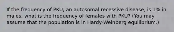 If the frequency of PKU, an autosomal recessive disease, is 1% in males, what is the frequency of females with PKU? (You may assume that the population is in Hardy-Weinberg equilibrium.)