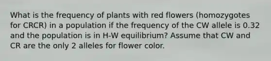 What is the frequency of plants with red flowers (homozygotes for CRCR) in a population if the frequency of the CW allele is 0.32 and the population is in H-W equilibrium? Assume that CW and CR are the only 2 alleles for flower color.