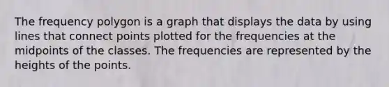 The <a href='https://www.questionai.com/knowledge/khnu9aEyv1-frequency-polygon' class='anchor-knowledge'>frequency polygon</a> is a graph that displays the data by using lines that connect points plotted for the frequencies at the midpoints of the classes. The frequencies are represented by the heights of the points.