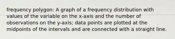 frequency polygon: A graph of a frequency distribution with values of the variable on the x-axis and the number of observations on the y-axis; data points are plotted at the midpoints of the intervals and are connected with a straight line.