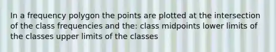 In a frequency polygon the points are plotted at the intersection of the class frequencies and the: class midpoints lower limits of the classes upper limits of the classes