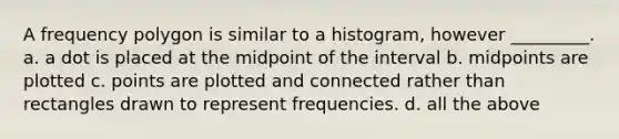 A frequency polygon is similar to a histogram, however _________. a. a dot is placed at the midpoint of the interval b. midpoints are plotted c. points are plotted and connected rather than rectangles drawn to represent frequencies. d. all the above