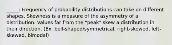 _____: Frequency of probability distributions can take on different shapes. Skewness is a measure of the asymmetry of a distribution. Values far from the "peak" skew a distribution in their direction. (Ex. bell-shaped/symmetrical, right-skewed, left-skewed, bimodal)