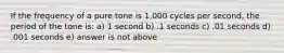 If the frequency of a pure tone is 1,000 cycles per second, the period of the tone is: a) 1 second b) .1 seconds c) .01 seconds d) .001 seconds e) answer is not above