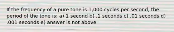 If the frequency of a pure tone is 1,000 cycles per second, the period of the tone is: a) 1 second b) .1 seconds c) .01 seconds d) .001 seconds e) answer is not above