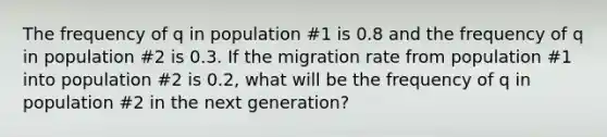 The frequency of q in population #1 is 0.8 and the frequency of q in population #2 is 0.3. If the migration rate from population #1 into population #2 is 0.2, what will be the frequency of q in population #2 in the next generation?