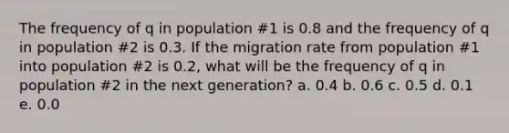 The frequency of q in population #1 is 0.8 and the frequency of q in population #2 is 0.3. If the migration rate from population #1 into population #2 is 0.2, what will be the frequency of q in population #2 in the next generation? a. 0.4 b. 0.6 c. 0.5 d. 0.1 e. 0.0