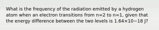 What is the frequency of the radiation emitted by a hydrogen atom when an electron transitions from n=2 to n=1, given that the energy difference between the two levels is 1.64×10−18 J?