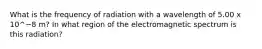 What is the frequency of radiation with a wavelength of 5.00 x 10^−8 m? In what region of the electromagnetic spectrum is this radiation?