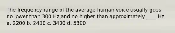 The frequency range of the average human voice usually goes no lower than 300 Hz and no higher than approximately ____ Hz. a. 2200 b. 2400 c. 3400 d. 5300