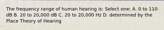 The frequency range of human hearing is: Select one: A. 0 to 110 dB B. 20 to 20,000 dB C. 20 to 20,000 Hz D. determined by the Place Theory of Hearing