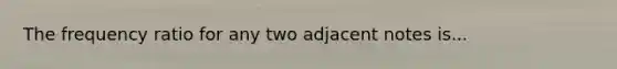 The frequency ratio for any two adjacent notes is...