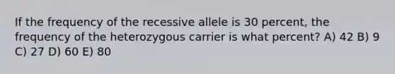 If the frequency of the recessive allele is 30 percent, the frequency of the heterozygous carrier is what percent? A) 42 B) 9 C) 27 D) 60 E) 80