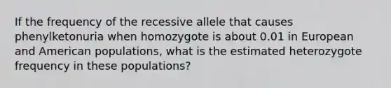 If the frequency of the recessive allele that causes phenylketonuria when homozygote is about 0.01 in European and American populations, what is the estimated heterozygote frequency in these populations?