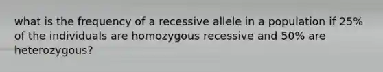 what is the frequency of a recessive allele in a population if 25% of the individuals are homozygous recessive and 50% are heterozygous?