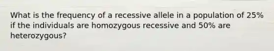 What is the frequency of a recessive allele in a population of 25% if the individuals are homozygous recessive and 50% are heterozygous?