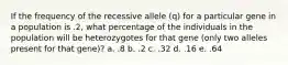 If the frequency of the recessive allele (q) for a particular gene in a population is .2, what percentage of the individuals in the population will be heterozygotes for that gene (only two alleles present for that gene)? a. .8 b. .2 c. .32 d. .16 e. .64