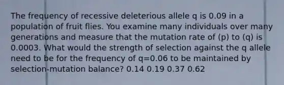 The frequency of recessive deleterious allele q is 0.09 in a population of fruit flies. You examine many individuals over many generations and measure that the mutation rate of (p) to (q) is 0.0003. What would the strength of selection against the q allele need to be for the frequency of q=0.06 to be maintained by selection-mutation balance? 0.14 0.19 0.37 0.62