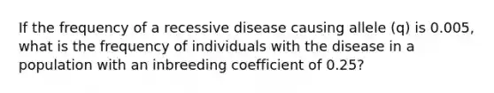 If the frequency of a recessive disease causing allele (q) is 0.005, what is the frequency of individuals with the disease in a population with an inbreeding coefficient of 0.25?